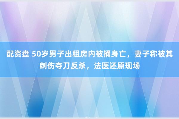 配资盘 50岁男子出租房内被捅身亡，妻子称被其刺伤夺刀反杀，法医还原现场