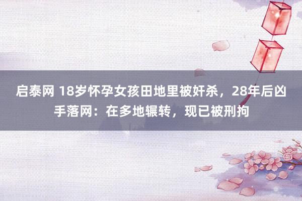 启泰网 18岁怀孕女孩田地里被奸杀，28年后凶手落网：在多地辗转，现已被刑拘