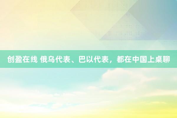 创盈在线 俄乌代表、巴以代表，都在中国上桌聊