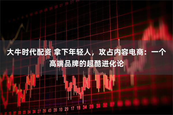 大牛时代配资 拿下年轻人，攻占内容电商：一个高端品牌的超酷进化论