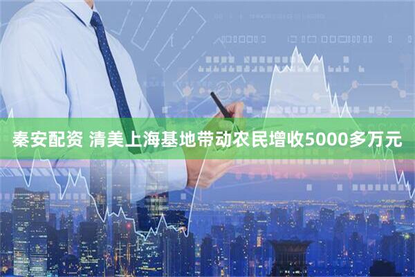 秦安配资 清美上海基地带动农民增收5000多万元