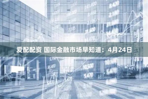 爱配配资 国际金融市场早知道：4月24日