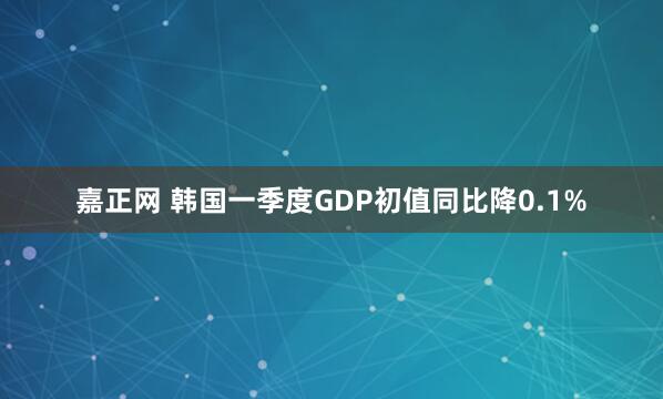 嘉正网 韩国一季度GDP初值同比降0.1%