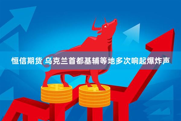 恒信期货 乌克兰首都基辅等地多次响起爆炸声