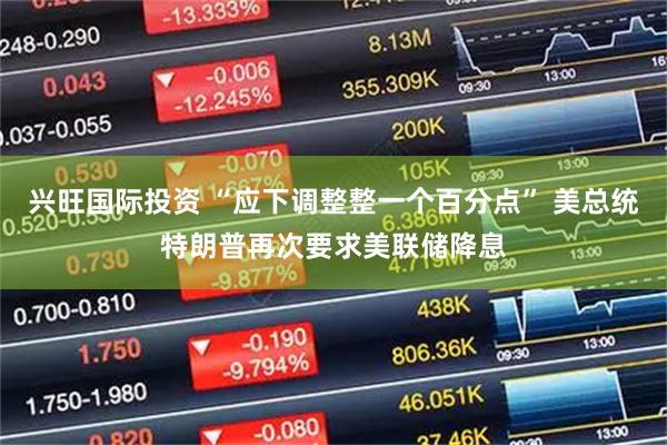 兴旺国际投资 “应下调整整一个百分点” 美总统特朗普再次要求美联储降息