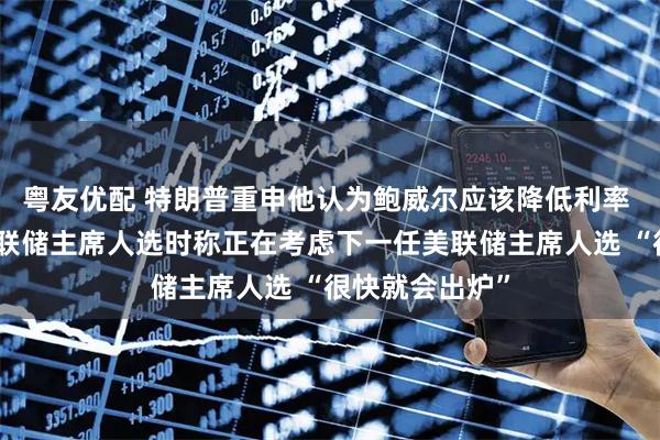 粤友优配 特朗普重申他认为鲍威尔应该降低利率 谈及下一任美联储主席人选时称正在考虑下一任美联储主席人选 “很快就会出炉”