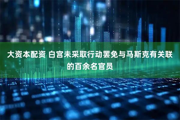 大资本配资 白宫未采取行动罢免与马斯克有关联的百余名官员