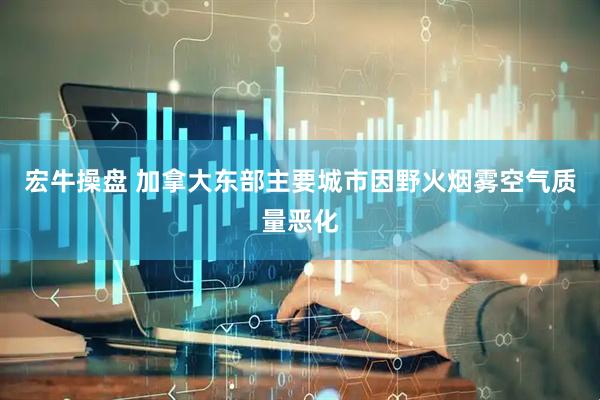 宏牛操盘 加拿大东部主要城市因野火烟雾空气质量恶化