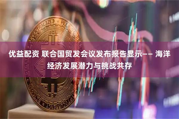 优益配资 联合国贸发会议发布报告显示—— 海洋经济发展潜力与挑战共存