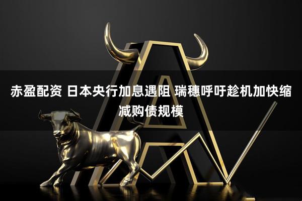 赤盈配资 日本央行加息遇阻 瑞穗呼吁趁机加快缩减购债规模