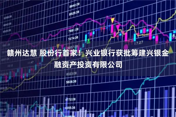 赣州达慧 股份行首家！兴业银行获批筹建兴银金融资产投资有限公司