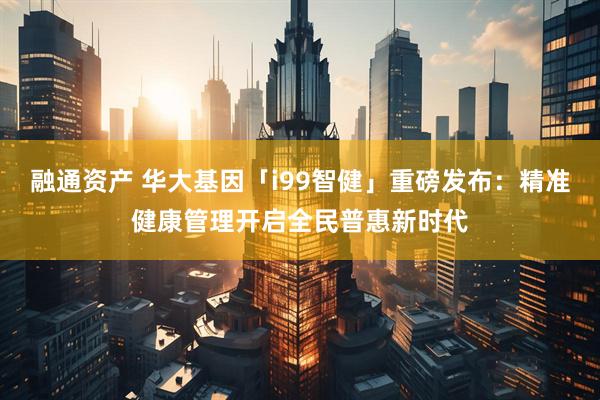 融通资产 华大基因「i99智健」重磅发布：精准健康管理开启全民普惠新时代