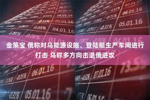 金策宝 俄称对乌能源设施、登陆艇生产车间进行打击 乌称多方向击退俄进攻