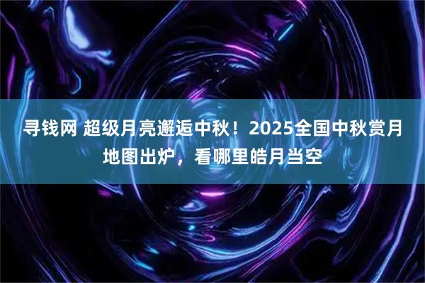 寻钱网 超级月亮邂逅中秋！2025全国中秋赏月地图出炉，看哪里皓月当空