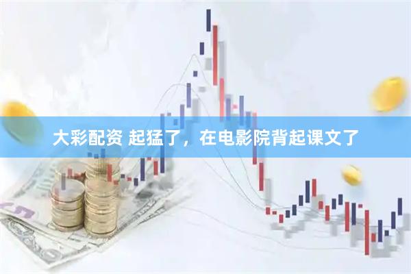 大彩配资 起猛了，在电影院背起课文了