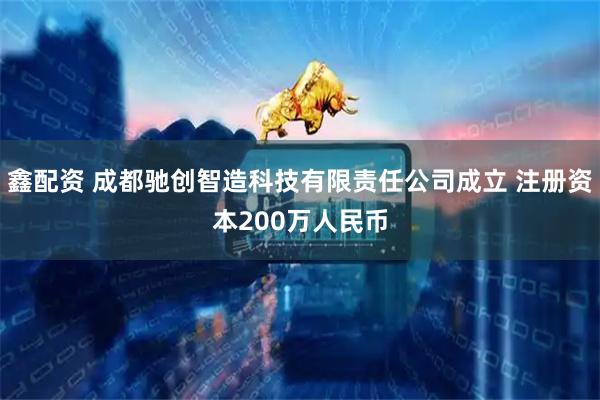 鑫配资 成都驰创智造科技有限责任公司成立 注册资本200万人民币