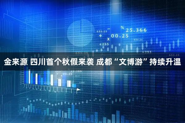 金来源 四川首个秋假来袭 成都“文博游”持续升温
