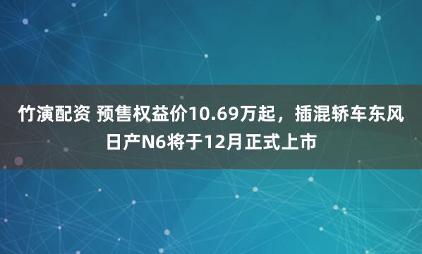 竹演配资 预售权益价10.69万起，插混轿车东风日产N6将于12月正式上市
