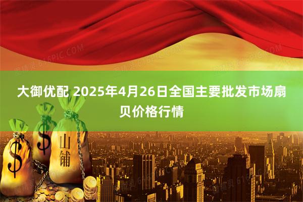 大御优配 2025年4月26日全国主要批发市场扇贝价格行情