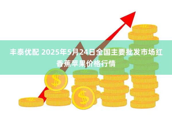 丰泰优配 2025年5月24日全国主要批发市场红香蕉苹果价格行情