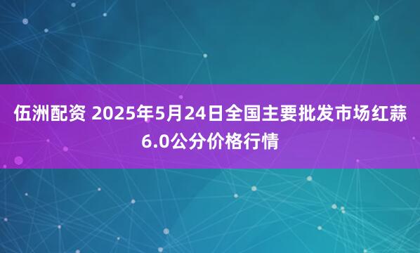 伍洲配资 2025年5月24日全国主要批发市场红蒜6.0公分价格行情