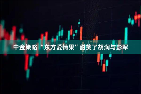 中金策略 “东方爱情果”甜笑了胡润与彭军