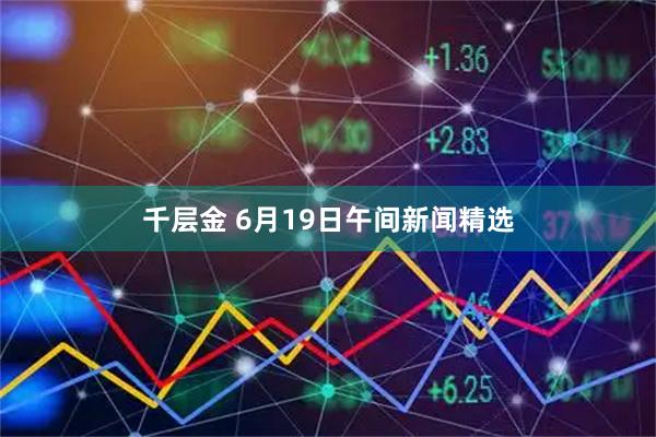 千层金 6月19日午间新闻精选
