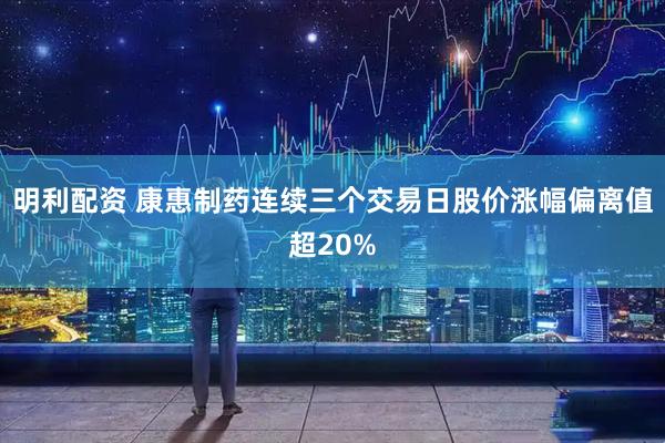明利配资 康惠制药连续三个交易日股价涨幅偏离值超20%