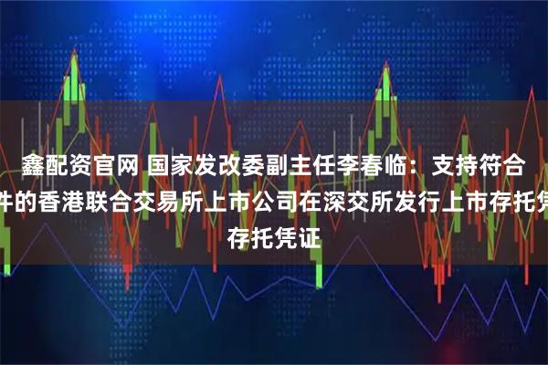 鑫配资官网 国家发改委副主任李春临：支持符合条件的香港联合交易所上市公司在深交所发行上市存托凭证