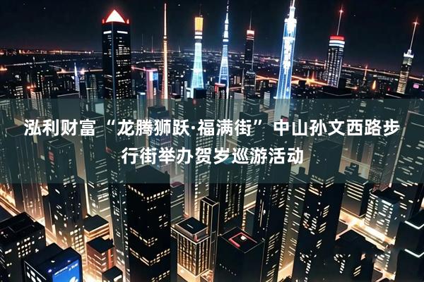 泓利财富 “龙腾狮跃·福满街” 中山孙文西路步行街举办贺岁巡游活动