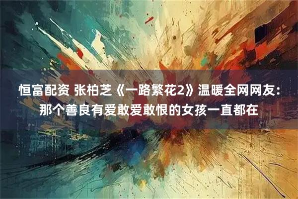 恒富配资 张柏芝《一路繁花2》温暖全网网友：那个善良有爱敢爱敢恨的女孩一直都在