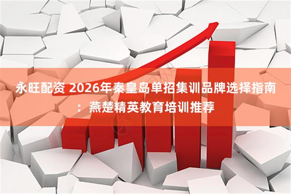 永旺配资 2026年秦皇岛单招集训品牌选择指南：燕楚精英教育培训推荐