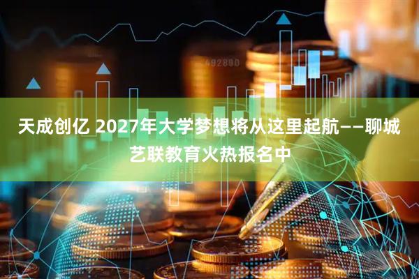 天成创亿 2027年大学梦想将从这里起航——聊城艺联教育火热报名中