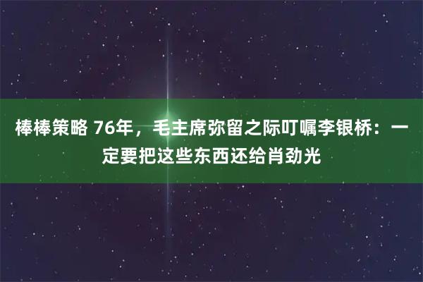 棒棒策略 76年，毛主席弥留之际叮嘱李银桥：一定要把这些东西还给肖劲光