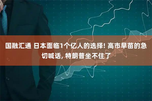 国融汇通 日本面临1个亿人的选择! 高市早苗的急切喊话, 特朗普坐不住了