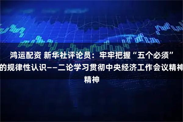 鸿运配资 新华社评论员：牢牢把握“五个必须”的规律性认识——二论学习贯彻中央经济工作会议精神
