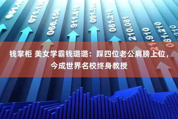 钱掌柜 美女学霸钱璐璐：踩四位老公肩膀上位，今成世界名校终身教授