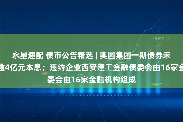 永星速配 债市公告精选 | 奥园集团一期债券未能按期兑付逾4亿元本息；违约企业西安建工金融债委会由16家金融机构组成