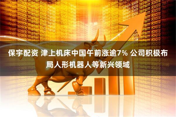 保宇配资 津上机床中国午前涨逾7% 公司积极布局人形机器人等新兴领域